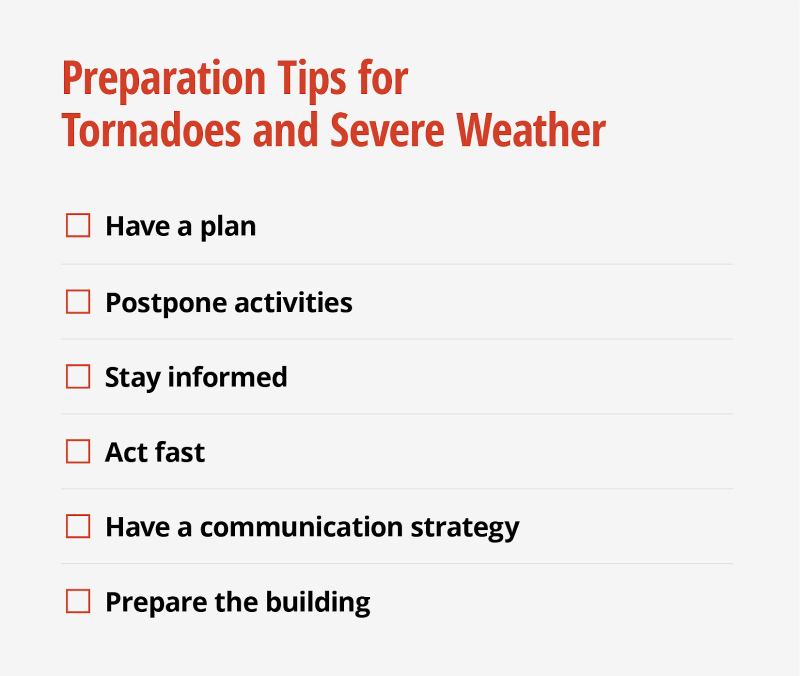 Preparation tips for tornadoes and severe weather include having a plan, postponing activities, staying informed, acting fast, having a communication strategy, and preparing buildings.